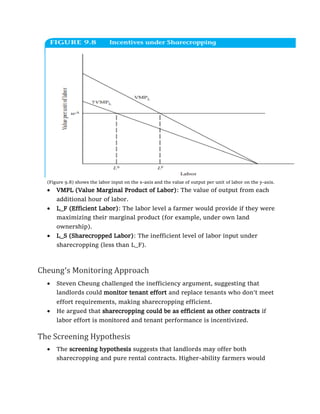 (Figure 9.8) shows the labor input on the x-axis and the value of output per unit of labor on the y-axis.
• VMPL (Value Marginal Product of Labor): The value of output from each
additional hour of labor.
• L_F (Efficient Labor): The labor level a farmer would provide if they were
maximizing their marginal product (for example, under own land
ownership).
• L_S (Sharecropped Labor): The inefficient level of labor input under
sharecropping (less than L_F).
Cheung’s Monitoring Approach
• Steven Cheung challenged the inefficiency argument, suggesting that
landlords could monitor tenant effort and replace tenants who don’t meet
effort requirements, making sharecropping efficient.
• He argued that sharecropping could be as efficient as other contracts if
labor effort is monitored and tenant performance is incentivized.
The Screening Hypothesis
• The screening hypothesis suggests that landlords may offer both
sharecropping and pure rental contracts. Higher-ability farmers would
 