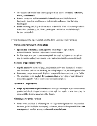 • The success of diversified farming depends on access to credit, fertilizers,
water, and markets.
• Farmers respond well to economic incentives when conditions are
favorable, showing a willingness to innovate and adopt new farming
techniques.
• Social learning can play a crucial role, as farmers often learn new practices
from their peers (e.g., in Ghana, pineapple cultivation spread through
farmer networks).
From Divergence to Specialization: Modern Commercial Farming
Commercial Farming: The Final Stage
• Specialized commercial farming is the final stage of agricultural
transformation, common in industrialized countries.
• In this stage, the goal is maximum profit through high per-hectare yields
and technological advancements (e.g., irrigation, fertilizers, pesticides).
Features of Specialized Farms
• Capital-intensive methods (e.g., large machinery) and economies of scale
are central to specialized farming, enabling large-scale, efficient production.
• Farms can range from small, high-tech vegetable farms to vast grain fields.
• The emphasis is on market-driven production, where the primary focus is
maximizing profit rather than household consumption.
The Role of Corporations
• Large agribusiness corporations often manage the largest specialized farms,
particularly in developed countries, although this model is also emerging in
some middle-income countries like Brazil.
Challenges for Small Farmers
• While specialization is a viable path for large-scale operations, small-scale
farmers, particularly in developing countries, face challenges related to risk
management, market access, and coordination failures.
 