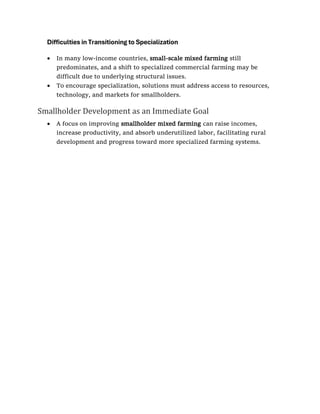 Difficulties in Transitioning to Specialization
• In many low-income countries, small-scale mixed farming still
predominates, and a shift to specialized commercial farming may be
difficult due to underlying structural issues.
• To encourage specialization, solutions must address access to resources,
technology, and markets for smallholders.
Smallholder Development as an Immediate Goal
• A focus on improving smallholder mixed farming can raise incomes,
increase productivity, and absorb underutilized labor, facilitating rural
development and progress toward more specialized farming systems.
 