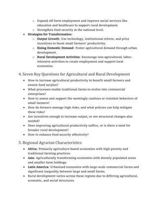 o Expand off-farm employment and improve social services like
education and healthcare to support rural development.
o Strengthen food security at the national level.
• Strategies for Transformation:
o Output Growth: Use technology, institutional reform, and price
incentives to boost small farmers’ productivity.
o Rising Domestic Demand: Foster agricultural demand through urban
development.
o Rural Development Activities: Encourage non-agricultural, labor-
intensive activities to create employment and support local
economies.
4. Seven Key Questions for Agricultural and Rural Development
• How to increase agricultural productivity to benefit small farmers and
ensure food surplus?
• What processes enable traditional farms to evolve into commercial
enterprises?
• How to assess and support the seemingly cautious or resistant behaviors of
small farmers?
• How do farmers manage high risks, and what policies can help mitigate
these risks?
• Are incentives enough to increase output, or are structural changes also
needed?
• Does improving agricultural productivity suffice, or is there a need for
broader rural development?
• How to enhance food security effectively?
5. Regional Agrarian Characteristics
• Africa: Primarily agriculture-based economies with high poverty and
traditional farming practices.
• Asia: Agriculturally transforming economies with densely populated areas
and smaller farm holdings.
• Latin America: Urbanized economies with large-scale commercial farms and
significant inequality between large and small farms.
• Rural development varies across these regions due to differing agricultural,
economic, and social structures.
 