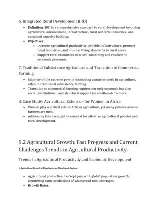 6. Integrated Rural Development (IRD)
• Definition: IRD is a comprehensive approach to rural development involving
agricultural advancement, infrastructure, rural nonfarm industries, and
sustained capacity building.
• Objectives:
o Increase agricultural productivity, provide infrastructure, promote
rural industries, and improve living standards in rural areas.
o Support rural economies to be self-sustaining and resilient to
economic pressures.
7. Traditional Subsistence Agriculture and Transition to Commercial
Farming
• Majority of the extreme poor in developing countries work in agriculture,
often in traditional subsistence farming.
• Transition to commercial farming requires not only economic but also
social, institutional, and structural support for small-scale farmers.
8. Case Study: Agricultural Extension for Women in Africa
• Women play a critical role in African agriculture, yet many policies assume
farmers are men.
• Addressing this oversight is essential for effective agricultural policies and
rural development.
9.2 Agricultural Growth: Past Progress and Current
Challenges Trends in Agricultural Productivity.
Trends in Agricultural Productivity and Economic Development
1. Agricultural Growth in Developing vs. Developed Regions
• Agricultural production has kept pace with global population growth,
countering some predictions of widespread food shortages.
• Growth Rates:
 