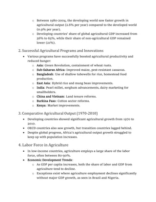 o Between 1980-2004, the developing world saw faster growth in
agricultural output (2.6% per year) compared to the developed world
(0.9% per year).
o Developing countries' share of global agricultural GDP increased from
56% to 65%, while their share of non-agricultural GDP remained
lower (21%).
2. Successful Agricultural Programs and Innovations
• Various programs have successfully boosted agricultural productivity and
reduced hunger:
o Asia: Green Revolution, containment of wheat rusts.
o Sub-Saharan Africa: Improved maize, pest-resistant cassavas.
o Bangladesh: Use of shallow tubewells for rice, homestead food
production.
o East Asia: Hybrid rice and mung bean improvements.
o India: Pearl millet, sorghum advancements, dairy marketing for
smallholders.
o China and Vietnam: Land tenure reforms.
o Burkina Faso: Cotton sector reforms.
o Kenya: Market improvements.
3. Comparative Agricultural Output (1970-2010)
• Developing countries showed significant agricultural growth from 1970 to
2010.
• OECD countries also saw growth, but transition countries lagged behind.
• Despite global progress, Africa's agricultural output growth struggled to
keep up with population increases.
4. Labor Force in Agriculture
• In low-income countries, agriculture employs a large share of the labor
force, often between 80-90%.
• Economic Development Trends:
o As GDP per capita increases, both the share of labor and GDP from
agriculture tend to decline.
o Exceptions exist where agriculture employment declines significantly
without major GDP growth, as seen in Brazil and Nigeria.
 