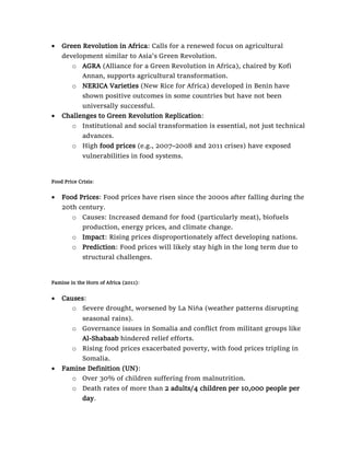 • Green Revolution in Africa: Calls for a renewed focus on agricultural
development similar to Asia's Green Revolution.
o AGRA (Alliance for a Green Revolution in Africa), chaired by Kofi
Annan, supports agricultural transformation.
o NERICA Varieties (New Rice for Africa) developed in Benin have
shown positive outcomes in some countries but have not been
universally successful.
• Challenges to Green Revolution Replication:
o Institutional and social transformation is essential, not just technical
advances.
o High food prices (e.g., 2007–2008 and 2011 crises) have exposed
vulnerabilities in food systems.
Food Price Crisis:
• Food Prices: Food prices have risen since the 2000s after falling during the
20th century.
o Causes: Increased demand for food (particularly meat), biofuels
production, energy prices, and climate change.
o Impact: Rising prices disproportionately affect developing nations.
o Prediction: Food prices will likely stay high in the long term due to
structural challenges.
Famine in the Horn of Africa (2011):
• Causes:
o Severe drought, worsened by La Niña (weather patterns disrupting
seasonal rains).
o Governance issues in Somalia and conflict from militant groups like
Al-Shabaab hindered relief efforts.
o Rising food prices exacerbated poverty, with food prices tripling in
Somalia.
• Famine Definition (UN):
o Over 30% of children suffering from malnutrition.
o Death rates of more than 2 adults/4 children per 10,000 people per
day.
 