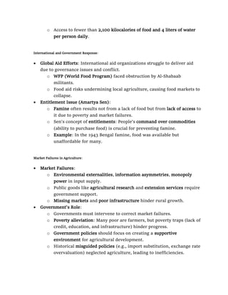 o Access to fewer than 2,100 kilocalories of food and 4 liters of water
per person daily.
International and Government Response:
• Global Aid Efforts: International aid organizations struggle to deliver aid
due to governance issues and conflict.
o WFP (World Food Program) faced obstruction by Al-Shabaab
militants.
o Food aid risks undermining local agriculture, causing food markets to
collapse.
• Entitlement Issue (Amartya Sen):
o Famine often results not from a lack of food but from lack of access to
it due to poverty and market failures.
o Sen’s concept of entitlements: People’s command over commodities
(ability to purchase food) is crucial for preventing famine.
o Example: In the 1943 Bengal famine, food was available but
unaffordable for many.
Market Failures in Agriculture:
• Market Failures:
o Environmental externalities, information asymmetries, monopoly
power in input supply.
o Public goods like agricultural research and extension services require
government support.
o Missing markets and poor infrastructure hinder rural growth.
• Government's Role:
o Governments must intervene to correct market failures.
o Poverty alleviation: Many poor are farmers, but poverty traps (lack of
credit, education, and infrastructure) hinder progress.
o Government policies should focus on creating a supportive
environment for agricultural development.
o Historical misguided policies (e.g., import substitution, exchange rate
overvaluation) neglected agriculture, leading to inefficiencies.
 