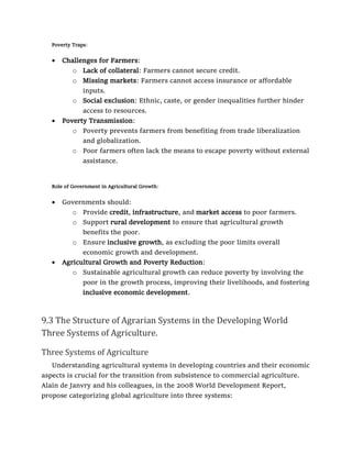 Poverty Traps:
• Challenges for Farmers:
o Lack of collateral: Farmers cannot secure credit.
o Missing markets: Farmers cannot access insurance or affordable
inputs.
o Social exclusion: Ethnic, caste, or gender inequalities further hinder
access to resources.
• Poverty Transmission:
o Poverty prevents farmers from benefiting from trade liberalization
and globalization.
o Poor farmers often lack the means to escape poverty without external
assistance.
Role of Government in Agricultural Growth:
• Governments should:
o Provide credit, infrastructure, and market access to poor farmers.
o Support rural development to ensure that agricultural growth
benefits the poor.
o Ensure inclusive growth, as excluding the poor limits overall
economic growth and development.
• Agricultural Growth and Poverty Reduction:
o Sustainable agricultural growth can reduce poverty by involving the
poor in the growth process, improving their livelihoods, and fostering
inclusive economic development.
9.3 The Structure of Agrarian Systems in the Developing World
Three Systems of Agriculture.
Three Systems of Agriculture
Understanding agricultural systems in developing countries and their economic
aspects is crucial for the transition from subsistence to commercial agriculture.
Alain de Janvry and his colleagues, in the 2008 World Development Report,
propose categorizing global agriculture into three systems:
 