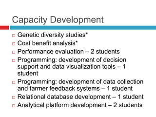 Capacity Development
 Genetic diversity studies*
 Cost benefit analysis*
 Performance evaluation – 2 students
 Programming: development of decision
support and data visualization tools – 1
student
 Programming: development of data collection
and farmer feedback systems – 1 student
 Relational database development – 1 student
 Analytical platform development – 2 students
 