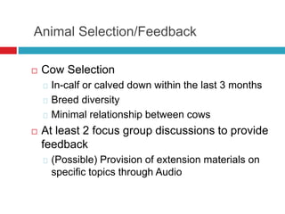 Animal Selection/Feedback
 Cow Selection
In-calf or calved down within the last 3 months
Breed diversity
Minimal relationship between cows
 At least 2 focus group discussions to provide
feedback
(Possible) Provision of extension materials on
specific topics through Audio
 