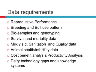 Data requirements
 Reproductive Performance
 Breeding and Bull use pattern
 Bio-samples and genotyping
 Survival and mortality data
 Milk yield, Sanitation and Quality data
 Animal health/infertility data
 Cost benefit analysis/Productivity Analysis
 Dairy technology gaps and knowledge
systems
 