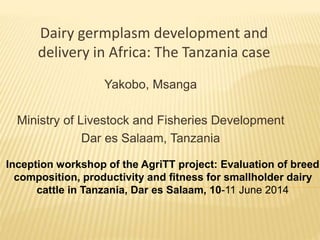 Dairy germplasm development and
delivery in Africa: The Tanzania case
Yakobo, Msanga
Ministry of Livestock and Fisheries Development
Dar es Salaam, Tanzania
Inception workshop of the AgriTT project: Evaluation of breed
composition, productivity and fitness for smallholder dairy
cattle in Tanzania, Dar es Salaam, 10-11 June 2014
 