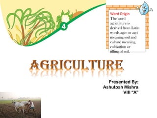 Word Origin
The word
agriculture is
derived from Latin
words ager or agri
meaning soil and
culture meaning,
cultivation or
tilling of soil.
Presented By:
Ashutosh Mishra
VIII “A”
 