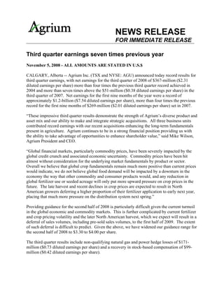 NEWS RELEASE
                                                   FOR IMMEDIATE RELEASE

Third quarter earnings seven times previous year
November 5, 2008 - ALL AMOUNTS ARE STATED IN U.S.$

CALGARY, Alberta -- Agrium Inc. (TSX and NYSE: AGU) announced today record results for
third quarter earnings, with net earnings for the third quarter of 2008 of $367-million ($2.31
diluted earnings per share) more than four times the previous third quarter record achieved in
2004 and more than seven times above the $51-million ($0.38 diluted earnings per share) in the
third quarter of 2007. Net earnings for the first nine months of the year were a record of
approximately $1.2-billion ($7.54 diluted earnings per share), more than four times the previous
record for the first nine months of $269-million ($2.01 diluted earnings per share) set in 2007.

“These impressive third quarter results demonstrate the strength of Agrium’s diverse product and
asset mix and our ability to make and integrate strategic acquisitions. All three business units
contributed record earnings with our recent acquisitions enhancing the long-term fundamentals
present in agriculture. Agrium continues to be in a strong financial position providing us with
the ability to take advantage of opportunities to enhance shareholder value,” said Mike Wilson,
Agrium President and CEO.

“Global financial markets, particularly commodity prices, have been severely impacted by the
global credit crunch and associated economic uncertainty. Commodity prices have been hit
almost without consideration for the underlying market fundamentals by product or sector.
Overall we believe that global crop fundamentals remain much more positive than current prices
would indicate, we do not believe global food demand will be impacted by a downturn in the
economy the way that other commodity and consumer products would, and any reduction in
global fertilizer use or seeded acreage will only put more upward pressure on crop prices in the
future. The late harvest and recent declines in crop prices are expected to result in North
American growers deferring a higher proportion of their fertilizer application to early next year,
placing that much more pressure on the distribution system next spring.”

Providing guidance for the second half of 2008 is particularly difficult given the current turmoil
in the global economic and commodity markets. This is further complicated by current fertilizer
and crop pricing volatility and the later North American harvest, which we expect will result in a
deferral of sales volumes, including pre-sold sales volumes, to the first half of 2009. The extent
of such deferral is difficult to predict. Given the above, we have widened our guidance range for
the second half of 2008 to $3.30 to $4.00 per share.

The third quarter results include non-qualifying natural gas and power hedge losses of $171-
million ($0.73 diluted earnings per share) and a recovery in stock-based compensation of $99-
million ($0.42 diluted earnings per share).
 