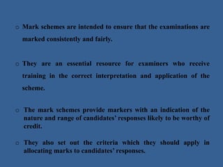 o Mark schemes are intended to ensure that the examinations are
marked consistently and fairly.
o They are an essential resource for examiners who receive
training in the correct interpretation and application of the
scheme.
o The mark schemes provide markers with an indication of the
nature and range of candidates’ responses likely to be worthy of
credit.
o They also set out the criteria which they should apply in
allocating marks to candidates’ responses.
 