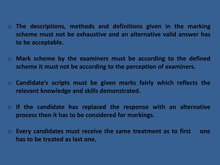 o The descriptions, methods and definitions given in the marking
scheme must not be exhaustive and an alternative valid answer has
to be acceptable.
o Mark scheme by the examiners must be according to the defined
scheme it must not be according to the perception of examiners.
o Candidate’s scripts must be given marks fairly which reflects the
relevant knowledge and skills demonstrated.
o If the candidate has replaced the response with an alternative
process then it has to be considered for markings.
o Every candidates must receive the same treatment as to first one
has to be treated as last one.
 