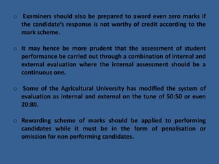 o Examiners should also be prepared to award even zero marks if
the candidate’s response is not worthy of credit according to the
mark scheme.
o It may hence be more prudent that the assessment of student
performance be carried out through a combination of internal and
external evaluation where the internal assessment should be a
continuous one.
o Some of the Agricultural University has modified the system of
evaluation as internal and external on the tune of 50:50 or even
20:80.
o Rewarding scheme of marks should be applied to performing
candidates while it must be in the form of penalisation or
omission for non performing candidates.
 