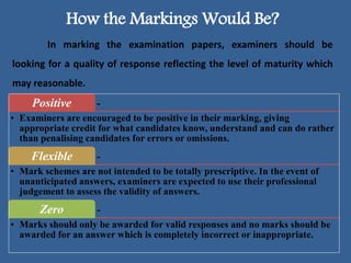 How the Markings Would Be?
In marking the examination papers, examiners should be
looking for a quality of response reflecting the level of maturity which
may reasonable.
-Positive
• Examiners are encouraged to be positive in their marking, giving
appropriate credit for what candidates know, understand and can do rather
than penalising candidates for errors or omissions.
-Flexible
• Mark schemes are not intended to be totally prescriptive. In the event of
unanticipated answers, examiners are expected to use their professional
judgement to assess the validity of answers.
-Zero
• Marks should only be awarded for valid responses and no marks should be
awarded for an answer which is completely incorrect or inappropriate.
 