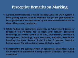 Perceptive Remarks on Marking
 Agricultural Universities are used to apply CGPA and OGPA system in
their grading pattern. May be examinee can get the grade points or
letter grades with variables scales by the educational institutions to
show off success of candidates.
 While finding the agricultural university as Achievement Centre of
Education the students has to dealt with relevant contextual
knowledge on several factors as to Soil, Environment, Production,
Management, Technology, Agro ecosystem, Pollution, Population,
Breeding, Nutrition, Season, Social Studies, Economics, Statistics,
Packaging and Climatic variation based biological cycle.
 Consequently, the grading system in agricultural universities would
not be less than the difficult in comparison of traditional educational
universities.
 