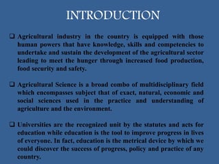 INTRODUCTION
 Agricultural industry in the country is equipped with those
human powers that have knowledge, skills and competencies to
undertake and sustain the development of the agricultural sector
leading to meet the hunger through increased food production,
food security and safety.
 Agricultural Science is a broad combo of multidisciplinary field
which encompasses subject that of exact, natural, economic and
social sciences used in the practice and understanding of
agriculture and the environment.
 Universities are the recognized unit by the statutes and acts for
education while education is the tool to improve progress in lives
of everyone. In fact, education is the metrical device by which we
could discover the success of progress, policy and practice of any
country.
 