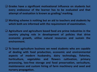  Grades have a significant motivational influence on students but
every endeavour of the learner has to be evaluated and that
attempt of evaluation is known as grading/ marking.
 Marking scheme is nothing but an aid to teachers and students by
which both are informed with the requirement of examination.
 Agriculture and agriculture based food are prime industries in the
country playing role in development of policies that drive
economic growth, utilise natural resources and sustain the
environment.
 To boost agriculture business we need students who are capable
of dealing with food production, economic and environmental
aspects of modern husbandry, dairy technology, fisheries,
horticulture, vegetables and flowers cultivation, primary
processing, loss-free storage and food preservation, sericulture,
maintenance and custom hiring of farm machinery and seed and
nursery propagation.
 