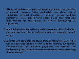  Rising unemployment among agricultural graduates, degradation
of natural resources, falling productivity and rising cost of
cultivation, regional imbalances, lack of storage facilities,
postharvest losses, limited value addition and poor marketing
infrastructure are focal points in view of globalization of
agriculture.
 And it is high time that technical and management skills of scientists
and teachers from the agricultural sector are revamped to suit
needs.
 A person who completes the course through Agricultural Universities
will be better positioned not only to be the farmers, but to make
evidence-based and informed judgments and decisions on
implementing best practices to enhance the sector and to preserving
the environment.
 