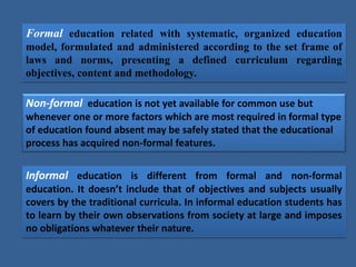 Formal education related with systematic, organized education
model, formulated and administered according to the set frame of
laws and norms, presenting a defined curriculum regarding
objectives, content and methodology.
Non-formal education is not yet available for common use but
whenever one or more factors which are most required in formal type
of education found absent may be safely stated that the educational
process has acquired non-formal features.
Informal education is different from formal and non-formal
education. It doesn’t include that of objectives and subjects usually
covers by the traditional curricula. In informal education students has
to learn by their own observations from society at large and imposes
no obligations whatever their nature.
 