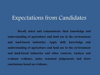 Expectations from Candidates
Recall, select and communicate their knowledge and
understanding of agriculture and land use in the environment
and land-based industries. Apply skill, knowledge and
understanding of agriculture and land use in the environment
and land-based industries and other contexts. Analyse and
evaluate evidence, make reasoned judgements and draw
conclusions based on evidence.
 