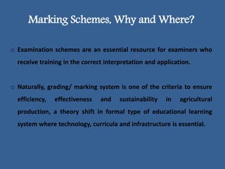 Marking Schemes, Why and Where?
o Examination schemes are an essential resource for examiners who
receive training in the correct interpretation and application.
o Naturally, grading/ marking system is one of the criteria to ensure
efficiency, effectiveness and sustainability in agricultural
production, a theory shift in formal type of educational learning
system where technology, curricula and infrastructure is essential.
 