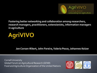 Fostering better networking and collaboration among researchers,
    research managers, practitioners, extensionists, information managers
    in agriculture




           Valeria Pesce, Jon Corson-Rikert, John Fereira, Johannes Keizer



Cornell University
Global Forum on Agricultural Research (GFAR)
Food and Agriculture Organization of the United Nations
 
