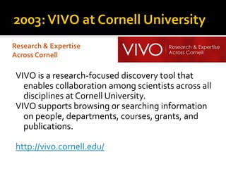 Research & Expertise
Across Cornell

 VIVO is a research-focused discovery tool that
   enables collaboration among scientists across all
   disciplines at Cornell University.
 VIVO supports browsing or searching information
   on people, departments, courses, grants, and
   publications.

 http://vivo.cornell.edu/
 