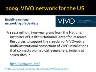Enabling national
networking of scientists

 A $12.2 million, two-year grant from the National
   Institutes of Health's National Center for Research
   Resources to support the creation of VIVOweb, a
   multi-institutional consortium of VIVO installations
   that connects biomedical researchers, initially at
   seven sites. *

    http://vivoweb.org/
* http://www.news.cornell.edu/stories/Oct09/VIVOweb.ws.html
 