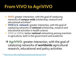    VIVO: greater interaction, with the goal of catalyzing
      networks of campus-wide scholarship, research and
      educational activities*
     VIVO U.S. network: greater interaction, with the goal of
      catalyzing networks of national scholarship, research and
      educational activities in health science
     VIVO at USDA: better national networking among scientists
      in agriculture, both in the government and academia

   AgriVIVO: greater interaction, with the goal of
   catalyzing networks of worldwide agricultural
   research, educational and policy activities
* http://www.dlib.org/dlib/july07/devare/07devare.html
 