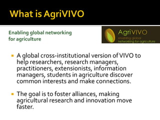 Enabling global networking
for agriculture


    A global cross-institutional version of VIVO to
     help researchers, research
     managers, practitioners, extensionists, informati
     on managers, students in agriculture discover
     common interests and make connections.
    The goal is to foster alliances, making
     agricultural research and innovation move
     faster.
 