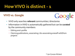 VIVO vs. Google

   VIVO only searches relevant communities / directories
   Information in VIVO is automatically gathered but can be curated
    by the community members:
    ▪ Editing one’s profile
    ▪ Claiming publications, associating / dis-associating oneself with/from
      projects




                                                  * Jon Corson-Rickert
 