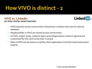 VIVO vs. Linkedin
(or other similar social channels)

    VIVO searches across communities / directories, Linkedin only uses its internal
     database
    People profiles in VIVO are shared across communities
    In VIVO, subject areas, research topics and categorization criteria in general are
     customized for the community that is using it
    Data in VIVO can be easily re-used by other applications to build customized search
     engines




                                                      * Jon Corson-Rickert
 