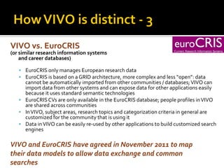 VIVO vs. EuroCRIS
(or similar research information systems
    and career databases)

    EuroCRIS only manages European research data
    EuroCRIS is based on a GRID architecture, more complex and less “open”: data
     cannot be automatically imported from other communities / databases; VIVO can
     import data from other systems and can expose data for other applications easily
     because it uses standard semantic technologies
    EuroCRIS CVs are only available in the EuroCRIS database; people profiles in VIVO
     are shared across communities
    In VIVO, subject areas, research topics and categorization criteria in general are
     customized for the community that is using it
    Data in VIVO can be easily re-used by other applications to build customized search
     engines

VIVO and EuroCRIS have agreed in November 2011 to map
their data models to allow data exchange and common
searches
 