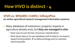 VIVO vs. WISARD / CARIS / InfosysPlus
(or similar agricultural research management information systems)


   Many databases of institutions / projects / experts in
    agriculture already exist, but they are managed in silos
      ▪ Each uses its own format / structure / classifications
      ▪ Each stores data in its own database with limited or no import /
        export functionalities  no data exchange and no common
        search possible
 