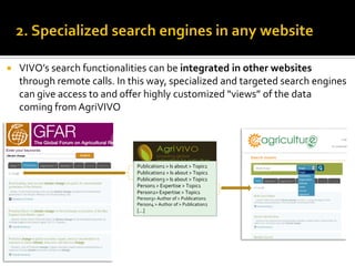    VIVO’s search functionalities can be integrated in other websites
    through remote calls. In this way, specialized and targeted search engines
    can give access to and offer highly customized “views” of the data
    coming from AgriVIVO




                              Publication1 > Is about > Topic1
                              Publication2 > Is about > Topic1
                              Publication3 > Is about > Topic1
                              Person1 > Expertise > Topic1
                              Person2> Expertise > Topic1
                              Person3> Author of > Publication1
                              Person4 > Author of > Publication2
                              [...]
 