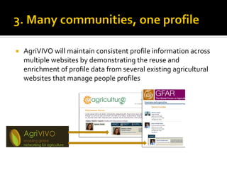    AgriVIVO will maintain consistent profile information across
    multiple websites by demonstrating the reuse and
    enrichment of profile data from several existing agricultural
    websites that manage people profiles
 