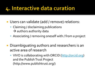    Users can validate (add / remove) relations:
     Claiming / disclaiming publications
       authors authority data
     Associating / removing oneself with / from a project


   Disambiguating authors and researchers is an
    active area of research
     VIVO is collaborating with ORCID (http://orcid.org)
      and the Publish Trust Project
      (http://www.publishtrust.org/)
 