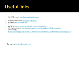     AgriVIVO project: http://www.egfar.org/agrivivo

    VIVO portal at Cornell: http://vivo.cornell.edu/
    VIVOweb: http://vivoweb.org/

    On VIVO: http://www.dlib.org/dlib/july07/devare/07devare.html
    VIVO going national: http://www.news.cornell.edu/stories/Oct09/VIVOweb.ws.html
    VIVO at USDA:
     http://www.usda.gov/wps/portal/usda/usdahome?contentidonly=true&contentid=2010/10/0507.xml




    Contact: agrivivo@gmail.com
 