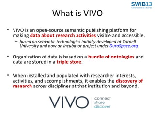 What is VIVO
• VIVO is an open-source semantic publishing platform for
making data about research activities visible and accessible.
– based on semantic technologies initially developed at Cornell
University and now an incubator project under DuraSpace.org

• Organization of data is based on a bundle of ontologies and
data are stored in a triple store.
• When installed and populated with researcher interests,
activities, and accomplishments, it enables the discovery of
research across disciplines at that institution and beyond.

 