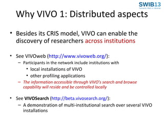Why VIVO 1: Distributed aspects
• Besides its CRIS model, VIVO can enable the
discovery of researchers across institutions
• See VIVOweb (http://www.vivoweb.org/):
– Participants in the network include institutions with

• local installations of VIVO
• other profiling applications
– The information accessible through VIVO's search and browse
capability will reside and be controlled locally

• See VIVOSearch (http://beta.vivosearch.org/):
– A demonstration of multi-institutional search over several VIVO
installations

 
