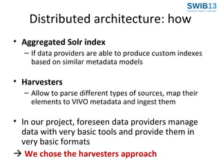 Distributed architecture: how
• Aggregated Solr index
– If data providers are able to produce custom indexes
based on similar metadata models

• Harvesters
– Allow to parse different types of sources, map their
elements to VIVO metadata and ingest them

• In our project, foreseen data providers manage
data with very basic tools and provide them in
very basic formats
 We chose the harvesters approach

 