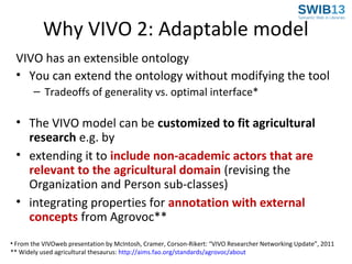 Why VIVO 2: Adaptable model
VIVO has an extensible ontology
• You can extend the ontology without modifying the tool
– Tradeoffs of generality vs. optimal interface*

• The VIVO model can be customized to fit agricultural
research e.g. by
• extending it to include non-academic actors that are
relevant to the agricultural domain (revising the
Organization and Person sub-classes)
• integrating properties for annotation with external
concepts from Agrovoc**
• From the VIVOweb presentation by McIntosh, Cramer, Corson-Rikert: “VIVO Researcher Networking Update”, 2011
** Widely used agricultural thesaurus: http://aims.fao.org/standards/agrovoc/about

 