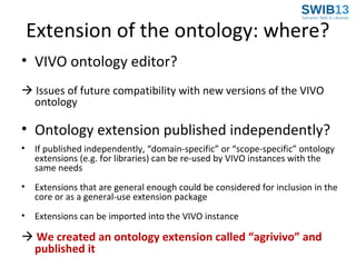 Extension of the ontology: where?
• VIVO ontology editor?
 Issues of future compatibility with new versions of the VIVO
ontology

• Ontology extension published independently?
•

If published independently, “domain-specific” or “scope-specific” ontology
extensions (e.g. for libraries) can be re-used by VIVO instances with the
same needs

•

Extensions that are general enough could be considered for inclusion in the
core or as a general-use extension package

•

Extensions can be imported into the VIVO instance

 We created an ontology extension called “agrivivo” and
published it

 