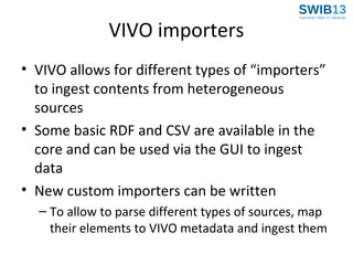 VIVO importers
• VIVO allows for different types of “importers”
to ingest contents from heterogeneous
sources
• Some basic RDF and CSV are available in the
core and can be used via the GUI to ingest
data
• New custom importers can be written
– To allow to parse different types of sources, map
their elements to VIVO metadata and ingest them

 