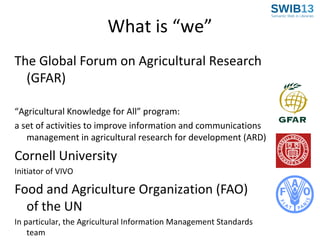 What is “we”
The Global Forum on Agricultural Research
(GFAR)
“Agricultural Knowledge for All” program:
a set of activities to improve information and communications
management in agricultural research for development (ARD)

Cornell University
Initiator of VIVO

Food and Agriculture Organization (FAO)
of the UN
In particular, the Agricultural Information Management Standards
team

 