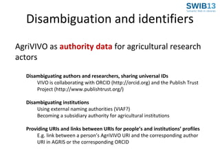 Disambiguation and identifiers
AgriVIVO as authority data for agricultural research
actors
Disambiguating authors and researchers, sharing universal IDs
VIVO is collaborating with ORCID (http://orcid.org) and the Publish Trust
Project (http://www.publishtrust.org/)
Disambiguating institutions
Using external naming authorities (VIAF?)
Becoming a subsidiary authority for agricultural institutions
Providing URIs and links between URIs for people’s and institutions’ profiles
E.g. link between a person’s AgriVIVO URI and the corresponding author
URI in AGRIS or the corresponding ORCID

 