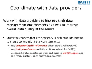 Coordinate with data providers
Work with data providers to improve their data
management environments as a way to improve
overall data quality at the source
• Study the changes that are necessary in order for information
to merge coherently in the RDF store: e.g.:
– map competence/skill information about experts with Agrovoc
– map Institutions’ names with their URLs or other URIs (VIAF?)
– Use identifiers for people; use email addresses to identify people and
help merge duplicates and disambiguate records

 