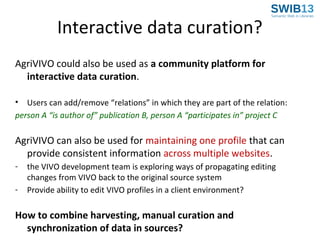 Interactive data curation?
AgriVIVO could also be used as a community platform for
interactive data curation.
• Users can add/remove “relations” in which they are part of the relation:
person A “is author of” publication B, person A “participates in” project C

AgriVIVO can also be used for maintaining one profile that can
provide consistent information across multiple websites.
-

the VIVO development team is exploring ways of propagating editing
changes from VIVO back to the original source system
Provide ability to edit VIVO profiles in a client environment?

How to combine harvesting, manual curation and
synchronization of data in sources?

 