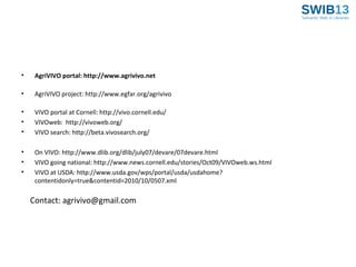 •

AgriVIVO portal: http://www.agrivivo.net

•

AgriVIVO project: http://www.egfar.org/agrivivo

•
•
•

VIVO portal at Cornell: http://vivo.cornell.edu/
VIVOweb: http://vivoweb.org/
VIVO search: http://beta.vivosearch.org/

•
•
•

On VIVO: http://www.dlib.org/dlib/july07/devare/07devare.html
VIVO going national: http://www.news.cornell.edu/stories/Oct09/VIVOweb.ws.html
VIVO at USDA: http://www.usda.gov/wps/portal/usda/usdahome?
contentidonly=true&contentid=2010/10/0507.xml

Contact: agrivivo@gmail.com

 